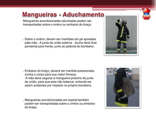 Mangueiras acondicionadas aduchadas podem ser
transportadas sobre o ombro ou embaixo do braço.
. Sobre o ombro, devem ser mantidas em pé apoiadas
pela mão. A junta de união externa ducha deve ficar
pendente para frente, junto ao peitoral do bombeiro.
. Embaixo do braço, deverá ser mantida pressionada
contra o corpo para sua maior firmeza.
A mão deve segurar a mangueira próximo da junta
de união, para que esta não balance, evitando-se
assim acidentes por impacto no próprio bombeiro.
. Mangueiras acondicionadas em espiral também
podem ser transportadas sobre o ombro ou embaixo
do braço.
 