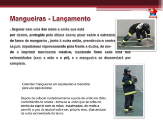 Estender mangueiras em espiral não é manobra
para uso operacional.
Depois de colocar cuidadosamente a junta de união no chão:
Caminhando de costas - toma-se a união que se acha no
centro da espiral com as mãos espalmadas, de modo a
permitir o giro da espiral sobre seu próprio eixo, afastandose
da outra extremidade do lance.
 