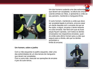 Um dos homens sustenta uma das extremidades
que devem ser acopladas, na altura da cintura,
usando ambas as mãos, e apresenta a união ao
seu parceiro, mantendo a mangueira firme;
O outro homem, mantendo a união que deve
ser acoplada ligada à primeira, procura casar
um dente daquela com o encaixe da que se
lhe opõe; a seguir, encaixa o dente restante
no outro encaixe. Isto fará com que as duas
peças fiquem opostas, com todos os dentes
encaixados nos respectivos encaixes, quan-
do então este último homem gira a unão que
segura para a direita, até que os dentes
encontrem o
limite do encaixe;
Um homem, sobre o joelho
Com a mão esquerda no joelho esquerdo, reter uma
das extremidades de um dos lances de mangueira
que devem ser acopladas;
Com a outra mão, executar as operações de encaixe
e giro do outro lance;
 