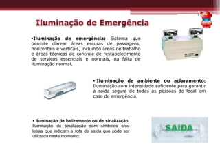 •Iluminação de emergência: Sistema que
permite clarear áreas escuras de passagens,
horizontais e verticais, incluindo áreas de trabalho
e áreas técnicas de controle de restabelecimento
de serviços essenciais e normais, na falta de
iluminação normal.
• Iluminação de ambiente ou aclaramento:
Iluminação com intensidade suficiente para garantir
a saída segura de todas as pessoas do local em
caso de emergência.
• Iluminação de balizamento ou de sinalização:
Iluminação de sinalização com símbolos e/ou
letras que indicam a rota de saída que pode ser
utilizada neste momento.
 