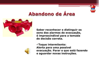 Saber reconhecer e distinguir os
sons dos alarmes de evacuação,
é imprescindível para a tomada
de decisão correta.
Toque intermitente:
Alerta para uma possível
evacuação. Parar o que está fazendo
e aguardar novas instruções.
 