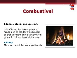 É todo material que queima.
São sólidos, líquidos e gasosos,
sendo que os sólidos e os líquidos
se transformam primeiramente em
gás pelo calor e depois inflamam.
Sólidos
Madeira, papel, tecido, algodão, etc.
 