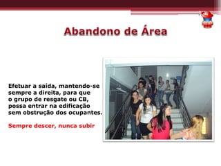 Efetuar a saída, mantendo-se
sempre a direita, para que
o grupo de resgate ou CB,
possa entrar na edificação
sem obstrução dos ocupantes.
Sempre descer, nunca subir
 