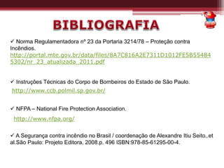 Norma Regulamentadora nº 23 da Portaria 3214/78 – Proteção contra
Incêndios.
http://portal.mte.gov.br/data/files/8A7C816A2E7311D1012FE5B55484
5302/nr_23_atualizada_2011.pdf
 Instruções Técnicas do Corpo de Bombeiros do Estado de São Paulo.
 NFPA – National Fire Protection Association.
 A Segurança contra incêndio no Brasil / coordenação de Alexandre Itiu Seito,.et
al.São Paulo: Projeto Editora, 2008.p. 496 ISBN:978-85-61295-00-4.
http://www.ccb.polmil.sp.gov.br/
http://www.nfpa.org/
 