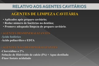 • AGENTES DESMINERALIZANTES
-Ácido fosfórico
-Ácido poliacrílico e EDTA
• AGENTES NÃO-DESMINERALIZANTES
-Clorexidina a 2%
-Solução de Hidróxido de calcio (PA) + Agua destilada
-Fluor fostato acidulado
AGENTES DE LIMPEZA CAVITÁRIA
• Aplicados após preparo cavitário;
• Reduz número de bactérias na dentina;
• Promove adequada limpeza do preparo cavitário.
 