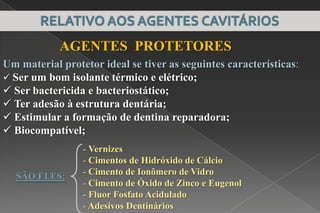 Um material protetor ideal se tiver as seguintes características:
 Ser um bom isolante térmico e elétrico;
 Ser bactericida e bacteriostático;
 Ter adesão à estrutura dentária;
 Estimular a formação de dentina reparadora;
 Biocompatível;
AGENTES PROTETORES
- Vernizes
- Cimentos de Hidróxido de Cálcio
- Cimento de Ionômero de Vidro
- Cimento de Óxido de Zinco e Eugenol
- Fluor Fosfato Acidulado
- Adesivos Dentinários
SÃO ELES:
PROTEÇÃO COMPLEXO DENTINO-PULPAR
 