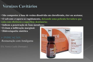 • São compostos à base de resina dissolvida em clorofórmio, éter ou acetona;
• O solvente evapora-se rapidamente, deixando uma película forradora que
veda com eficiência a superfície dentinária;
• Inibem a penetração de Íons metálicos;
• Evitam a infiltração marginal.
• Hidroxiapatita sintética
 INDICAÇÃO:
-Restauração com Amálgama
EX:.Verniz Caulk (Dentsply).
Vernizes Cavitários
 