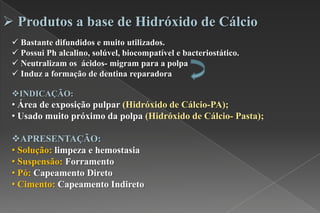  Produtos a base de Hidróxido de Cálcio
 Bastante difundidos e muito utilizados.
 Possui Ph alcalino, solúvel, biocompatível e bacteriostático.
 Neutralizam os ácidos- migram para a polpa
 Induz a formação de dentina reparadora
INDICAÇÃO:
• Área de exposição pulpar (Hidróxido de Cálcio-PA);
• Usado muito próximo da polpa (Hidróxido de Cálcio- Pasta);
APRESENTAÇÃO:
• Solução: limpeza e hemostasia
• Suspensão: Forramento
• Pó: Capeamento Direto
• Cimento: Capeamento Indireto
 