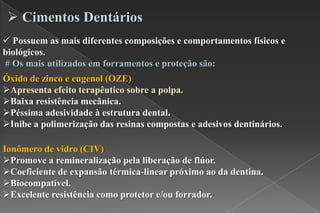  Possuem as mais diferentes composições e comportamentos físicos e
biológicos.
# Os mais utilizados em forramentos e proteção são:
 Cimentos Dentários
Óxido de zinco e eugenol (OZE)
Apresenta efeito terapêutico sobre a polpa.
Baixa resistência mecânica.
Péssima adesividade à estrutura dental.
Inibe a polimerização das resinas compostas e adesivos dentinários.
Ionômero de vidro (CIV)
Promove a remineralização pela liberação de flúor.
Coeficiente de expansão térmica-linear próximo ao da dentina.
Biocompatível.
Excelente resistência como protetor e/ou forrador.
 