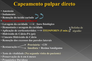 Capeamento pulpar direto
• Anestesia
• Isolamento
• Remoção do tecido cariado
• Preparo e exposição acidental
• Lavagem da cavidade Soro fisiológico
• Hemostasia e secagem da cavidade
• Aplicação de corticosteróides OTOSPORIN (5 min.)
• Hidróxido de Cálcio-PA (pó)
• Cimento Hidróxido de Cálcio
• Remoção dos excessos das paredes laterais
• Restauração
• Teste de vitalidade (Na segunda visita do paciente)
• Proservação de 6 em 6 meses
• Prognóstico Duvidoso
Bolinha de
algodão
Provisória > CIV
Imediata > Resina/Amálgama
 