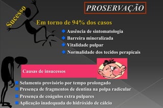 PROSERVAÇÃO
Em torno de 94% dos casos
 Ausência de sintomatologia
 Normalidade dos tecidos perapicais
 Barreira mineralizada
 Vitalidade pulpar
 Presença de coágulos extra pulpares
 Presença de fragmentos de dentina na polpa radicular
 Aplicação inadequada do hidróxido de cálcio
 Selamento provisório por tempo prolongado
Causas de insucessos
 