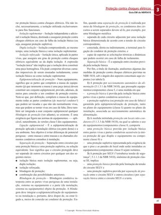 rar proteção básica contra choques elétricos. Ela não in-
clui, necessariamente, a isolação utilizada exclusivamen-
te para fins funcionais.
Isolação suplementar – Isolação independente e adicio-
nal à isolação básica, destinada a assegurar proteção contra
choques elétricos em caso de falha da isolação básica (ou
seja, assegurar proteção supletiva).
Dupla isolação – Isolação compreendendo, ao mesmo
tempo, uma isolação básica e uma isolação suplementar.
Isolação reforçada – Isolação única, aplicada às partes
vivas, que assegura um grau de proteção contra choques
elétricos equivalente ao da dupla isolação. A expressão
“isolação única” não implica que a isolação deva constituir
uma peça homogênea. Ela pode comportar diversas cama-
das impossíveis de serem ensaiadas isoladamente, como
isolação básica ou como isolação suplementar.
Eqüipotencialização de proteção – Num equipamento,
significa que as partes que compõem a massa do equipa-
mento (já que raramente a massa é uma peça única) devem
constituir um conjunto eqüipotencial, provido, ademais, de
meios para conexão a um condutor de proteção externo.
Note-se que, por definição, compõem a massa do equipa-
mento todas as partes condutivas (de material condutor!)
que podem ser tocadas e que não são normalmente vivas,
mas que podem se tornar vivas em caso de falta. Deve tam-
bém ser integrada a esse conjunto eqüipotencial qualquer
blindagem de proteção (ver adiante), se existente. É uma
exigência que figura nas normas de equipamentos –— apli-
cável, naturalmente, às versões classe I dos equipamentos.
Ligação eqüipotencial – É a eqüipotencialização de
proteção aplicada à instalação elétrica (ou parte desta) e a
seu ambiente. Seu objetivo é evitar diferenças de potencial
perigosas – entre massas e entre massas e os chamados ele-
mentos condutivos estranhos à instalação.
Separação de proteção – Separação entre circuitos por
uma proteção básica e uma proteção supletiva, ou solução
equivalente. Isso significa que o circuito protegido deve
ser separado de outros circuitos por qualquer um dos se-
guintes meios:
G isolação básica mais isolação suplementar, ou seja,
dupla isolação;
G isolação reforçada;
G blindagem de proteção;
G combinação das possibilidades anteriores.
Blindagem de proteção – Blindagem condutiva in-
terposta entre as partes vivas perigosas de uma instala-
ção, sistema ou equipamento e a parte (da instalação,
sistema ou equipamento) objeto da proteção. A blinda-
gem deve integrar a eqüipotencialização do equipamen-
to ou instalação e, portanto, deve dispor de, ou estar li-
gada a, meios de conexão ao condutor de proteção. En-
fim, quando uma separação de proteção é realizada por
meio de blindagem de proteção, os condutores dos cir-
cuitos a serem separados devem sê-lo, por exemplo, por
uma blindagem metálica
– separada de cada circuito adjacente por uma isolação
básica dimensionada de acordo com a tensão do circuito
correspondente,
– conectada, direta ou indiretamente, a terminal para li-
gação do condutor de proteção externo, e
– capaz de suportar as solicitações térmicas e dinâmicas
que podem ocorrer em caso de falha de isolamento.
Separação básica – É a separação entre circuitos provi-
da pela isolação básica.
Por fim, a título de ilustração, analisemos algumas das
medidas de proteção contra choques elétricos previstas na
NBR 5410, sob o ângulo dos aspectos conceituais aqui ex-
postos (ver tabela I).
1) A proteção por seccionamento automático da ali-
mentação (5.1.3.1 da NBR 5410), que pressupõe equipa-
mentos/componentes classe I, é uma medida em que
– a proteção básica é provida pela isolação básica entre
partes vivas e partes condutivas acessíveis e
– a proteção supletiva (ou proteção em caso de falta) é
garantida pela eqüipotencialização de proteção, tanto
no plano do equipamento (classe I) quanto no plano da
instalação, associada ao seccionamento automático da
alimentação.
2) A medida intitulada proteção em locais não-con-
dutores (5.1.3.3 da NBR 5410), na qual se admite o uso
de equipamentos/componentes classe 0, comporta
– uma proteção básica provida por isolação básica
entre partes vivas e partes condutivas acessíveis (a úni-
ca proteção de que dispõe o equipamento ou compo-
nente classe 0) e
– uma proteção supletiva representada pela exigência de
que o piso e as paredes do local onde serão instalados os
equipamentos/componentes classe 0 sejam isolantes.
3) A proteção por SELV (“extrabaixa tensão de segu-
rança”, 5.1.1.1 da NBR 5410), sinônimo de proteção clas-
se III, implica
– uma proteção básica provida pela limitação da tensão
do circuito SELV e
– uma proteção supletiva provida por separação de pro-
teção entre o circuito SELV e outros circuitos e por sepa-
ração básica entre o circuito SELV e a terra.
41
3
Guia EM da NBR5410
Proteção contra choques elétricos
© Copyright - Revista Eletricidade Moderna
 
