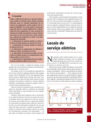 © Copyright - Revista Eletricidade Moderna
97
3
Guia EM da NBR5410
Proteção contra choques elétricos
O essencial
Embora a NBR 5410 preveja que a separação elétrica,
como medida de proteção contra choques (contatos
indiretos), possa ser realizada alimentando um ou
mais de um equipamento, convém esquecer esta se-
gunda possibilidade. Por razões práticas, assuma que
separação elétrica é sempre individual, isto é, alimen-
tando um único equipamento. Os casos concretos de
aplicação da medida mencionados na norma reiteram
esse ponto de vista. Em todos eles a norma ressalva
que a aplicação da medida deve se limitar a um único
equipamento alimentado:
• na alimentação de tomadas situadas no volume 3
de locais contendo banheira ou chuveiro (9.1.4.3.2);
• na alimentação de tomadas situadas no volume 2
de piscinas (9.2.4.3.2);
• na alimentação de equipamentos de utilização si-
tuados no volume 2 de piscinas (9.2.4.4.3);
• na alimentação de ferramentas portáteis e de apa-
relhos de medição portáteis em compartimentos con-
dutores (alínea a) de 9.3.2.2.2); e
• na alimentação de equipamentos fixos em compar-
timentos condutores (alínea c) de 9.3.2.2.2).
Ora, isso não lembra a medida de proteção (contra
choques) por seccionamento automático da alimentação?
Lembra, não. É a mesma coisa.
Na verdade, como se vê, a proteção por separação elé-
trica em que a fonte de separação alimenta vários equipa-
mentos é um IT disfarçado. Um IT cuja eqüipotencializa-
ção das massas é ilhada, para evitar que elas sejam “con-
taminadas”, isto é, para evitar que outras massas ou outros
condutores de proteção, estranhos ao circuito separado,
transfiram eventualmente potenciais perigosos para as
suas (do circuito separado) massas.
Tudo isso reforça a conclusão de que, na prática, pro-
teção por separação elétrica é sinônimo de separação
elétrica individual, ou seja, limitada a um único equipa-
mento alimentado.
Ademais, diante das exigências extras e da duvido-
sa ou inglória tarefa de evitar que as massas do circui-
to separado entrem em contato com a terra ou com ou-
tras massas, que sentido há em se optar pela medida?
Se se pretende, por alguma razão, explorar a caracterís-
tica de se ter uma alimentação isolada da terra, por que
então não partir logo para a adoção do esquema IT e
delegar a proteção contra choques elétricos às regras
do seccionamento automático da alimentação? — já
que todas as medidas de proteção contra choques são
teoricamente equivalentes do ponto de vista da segu-
rança que proporcionam.
Nesse sentido, o questionamento que pretexta o artigo
anterior, sobre as diferenças entre separação elétrica e sis-
tema IT, erra no acessório mas desnuda o essencial. Cer-
to, a motivação maior em torno do IT é a continuidade de
serviço, enquanto a separação elétrica, com esse nome, fi-
gura na norma explicitamente como medida de proteção
contra choques. Mas por que alguém usaria a separação
elétrica que não a individual? Pergunta para a próxima re-
visão da norma.
Locais de
serviço elétrico
N
a proteção contra contatos diretos, isto é, contra
contatos acidentais com partes vivas, as medidas
de aplicação geral são a proteção por isolação das
partes vivas (5.1.2.1 da NBR 5410) e a proteção por meio
de barreiras ou invólucros (5.1.2.2).
Mas há casos em que a NBR 5410 admite o uso de medi-
das de proteção (contra contatos diretos) apenas parciais ou
mesmo a sua dispensa. Trata-se, essencialmente, dos chama-
dos “locais de serviço elétrico” — locais técnicos que abri-
gam equipamentos elétricos e nos quais é proibido o ingresso
de pessoas que não sejam advertidas ou qualificadas (BA4 e
BA5, segundo a classificação da própria norma). Em suma, o
acesso a esses locais é restrito apenas aos técnicos responsá-
!
Fig. 1 – Passagens destinadas à operação e manutenção em
locais com proteção parcial por meio de obstáculos
 