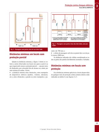 Distâncias mínimas em locais com
proteção parcial
Quanto às distâncias mínimas, a figura 1 ilustra os va-
lores a serem observados nos locais nos quais se prevê ou
que exigem pelo menos a proteção parcial — seja por meio
de obstáculos, por colocação fora de alcance ou, ainda, por
uma mistura de ambas. Assim,
• a distância mínima entre obstáculos, entre manípulos
de dispositivos elétricos (punhos, volantes, alavancas,
etc.), entre obstáculos e parede ou entre manípulos e pa-
rede é de 700 mm; e
• a altura da passagem sob tela ou painel deve ser de pe-
lo menos 2000 mm.
As distâncias indicadas são válidas considerando-se to-
das as partes dos painéis devidamente montadas e fechadas.
Distâncias mínimas em locais sem
proteção
Já as distâncias mínimas aplicáveis a locais desprovidos
de qualquer meio de proteção contra contatos diretos estão
indicadas na tabela I e nas figuras 2 e 3.
101
3
Guia EM da NBR5410
Proteção contra choques elétricos
© Copyright - Revista Eletricidade Moderna
Fig. 2 – Passagens com partes vivas de um único lado
Fig. 3 – Passagens com partes vivas dos dois lados, sem pro-
teção
 