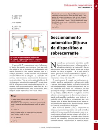 Zs ≤ 220 / 0,03
Zs ≤ 7333 Ω
e, no segundo,
Zs ≤ 127 / 0,5
Zs ≤ 254 Ω
O valor real de Zs , evidentemente, estará “infinitamen-
te” abaixo dos apurados nas conjecturas. Tanto que reside
aí o porquê de não ser pertinente, no seccionamento com
DR em esquema TN, uma eventual discussão sobre se a
condição preenchida é ou não suficiente em determinada
situação (referimo-nos às situações 1 e 2 definidas pela
norma e intervenientes no equacionamento do secciona-
mento automático. Frise-se, porém, que essa indiferença do
seccionamento automático em esquemas TN às duas situa-
ções de influências externas consideradas na norma só é to-
talmente válida quando o dispositivo usado for o DR. Se o
dispositivo for a sobrecorrente, como se verá adiante, pode-
se ignorá-las em alguns casos, mas não em outros.
Notas
(1) Para os curiosos acerca da origem da expressão RA . I∆n ≤ UL ,
aqui vai a explicação.
Raciocinando em favor da segurança, supõe-se que a pessoa seja sub-
metida a uma tensão de contato igual à tensão de falta (ver figura 2),
isto é,
Uc = Uf = Ia . RA ,
sendo Ia a corrente de falta, ou corrente que circula para a terra.
Ora, Uc não deve exceder UL , isto é,
Uc ≤ UL , vale dizer
Ia . RA ≤ UL
Por outro lado, como temos um dispositivo DR protegendo o circuito e
o dispositivo funciona como um “monitor de corrente de fuga à terra”,
que atua tão logo a corrente para a terra atinja seu limiar de disparo
(sensibilidade), o valor máximo teórico que Ia pode assumir, numa si-
tuação pré-desligamento, é mesmo I∆n (ou uma pequena fração aquém
desse limiar, já que, por norma, o dispositivo deve seguramente dispa-
rar com I∆n ). Logo,
I∆n . RA ≤ UL
Seccionamento
automático (III): uso
de dispositivo a
sobrecorrente
N
o estudo do seccionamento automático usando
dispositivo a sobrecorrente, é suficiente analisar a
aplicação do dispositivo ao esquema TN. De um
lado, porque a NBR 5410 não admite mesmo que lhe seja
atribuída essa função no esquema TT. E, de outro, porque a
análise aplicável ao caso de segunda falta no esquema IT,
quando se tem um IT com todas as massas interligadas, é
exatamente a mesma feita para o TN.
O equacionamento da proteção por seccionamento au-
tomático quando se usa dispositivo a sobrecorrente, se não
é algo que praticamente dispensa verificações, como se dá
com o emprego de DRs, também está longe de ser uma ta-
refa complicada. Pelo menos, não a verificação, em si (o
que não quer dizer que o cumprimento das regras pertinen-
tes seja simples). De fato, checar se as exigências da norma
referentes ao seccionamento via dispositivo a sobrecorren-
te estão sendo atendidas, ou não, é um passo facilmente in-
tegrável à rotina de cálculos ou procedimentos que o pro-
fissional segue no projeto dos circuitos de uma instalação.
Até porque é uma etapa que tira proveito de etapas anterio-
res, dentro da evolução natural do projeto.
Nem poderia ser diferente. Afinal, o cumprimento da
função de seccionamento automático está sendo atribuída a
um dispositivo que, presumivelmente, cumpre antes, ou cu-
mulativamente, a função que dele se espera pela própria ca-
racterística de funcionamento: a proteção contra sobrecor-
rentes. É esse, com efeito, o proveito que se tira de um pro-
cedimento anterior e incontornável da rotina de projeto:
53
3
Guia EM da NBR5410
Proteção contra choques elétricos
© Copyright - Revista Eletricidade Moderna
Fig. 3 – Uso de dispositivo DR em esquema TN-S
LEP = ligação eqüipotencial principal; EC = elemento
condutivo (da edificação); Uc = tensão de contato
 