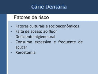 Fatores de risco 
- Fatores culturais e socioeconômicos 
- Falta de acesso ao flúor 
- Deficiente higiene oral 
- Consumo excessivo e frequente de 
açúcar 
- Xerostomia 
 