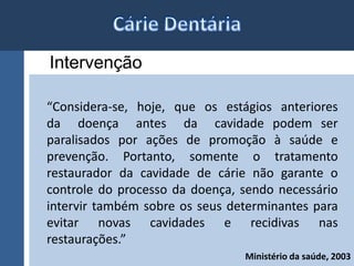 Intervenção 
“Considera-se, hoje, que os estágios anteriores 
da doença antes da cavidade podem ser 
paralisados por ações de promoção à saúde e 
prevenção. Portanto, somente o tratamento 
restaurador da cavidade de cárie não garante o 
controle do processo da doença, sendo necessário 
intervir também sobre os seus determinantes para 
evitar novas cavidades e recidivas nas 
restaurações.” 
Ministério da saúde, 2003 
 