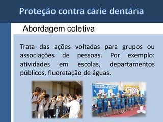 Abordagem coletiva 
Trata das ações voltadas para grupos ou 
associações de pessoas. Por exemplo: 
atividades em escolas, departamentos 
públicos, fluoretação de águas. 
 