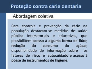 Abordagem coletiva 
Para controle e prevenção da cárie na 
população destacam-se medidas de saúde 
pública intersetoriais e educativas, que 
possibilitem acesso à alguma forma de flúor, 
redução do consumo do açúcar, 
disponibilidade de informação sobre os 
fatores de risco e autocuidado e acesso à 
posse de instrumentos de higiene. 
 