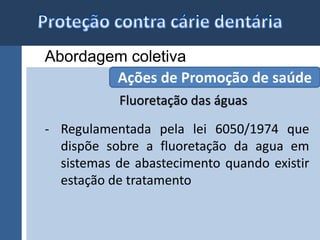 Abordagem coletiva 
Ações de Promoção de saúde 
Fluoretação das águas 
- Regulamentada pela lei 6050/1974 que 
dispõe sobre a fluoretação da agua em 
sistemas de abastecimento quando existir 
estação de tratamento 
 
