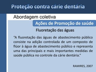 Abordagem coletiva 
Ações de Promoção de saúde 
Fluoretação das águas 
“A fluoretação das águas de abastecimento público 
consiste na adição controlada de um composto de 
flúor à água de abastecimento público e representa 
uma das principais e mais importantes medidas de 
saúde pública no controle da cárie dentária.” 
RAMIRES, 2007 
 