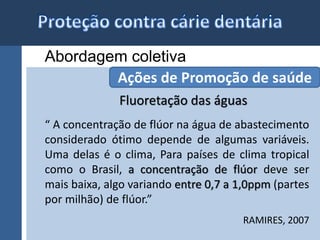 Abordagem coletiva 
Ações de Promoção de saúde 
Fluoretação das águas 
“ A concentração de flúor na água de abastecimento 
considerado ótimo depende de algumas variáveis. 
Uma delas é o clima, Para países de clima tropical 
como o Brasil, a concentração de flúor deve ser 
mais baixa, algo variando entre 0,7 a 1,0ppm (partes 
por milhão) de flúor.” 
RAMIRES, 2007 
 
