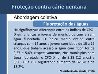 Abordagem coletiva 
Fluoretação das águas 
Há significativas diferenças entre os índices de CPO-D 
em crianças e jovens de municípios com e sem 
água fluoretada. O índice médio obtido entre 
crianças com 12 anos e jovens com idade de 15 a 19 
anos, que tinham acesso à água com flúor, foi de 
2,27 e 5,69, respectivamente, Nos municípios sem 
água fluoretada, o CPO-D foi de 3,38 (12 anos) e 
6,56 (15 a 19), registrando aumento de 32,8% e de 
13,2%. 
Ministério da saúde, 2004 
 