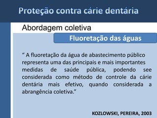 Abordagem coletiva 
Fluoretação das águas 
“ A fluoretação da água de abastecimento público 
representa uma das principais e mais importantes 
medidas de saúde pública, podendo see 
considerada como método de controle da cárie 
dentária mais efetivo, quando considerada a 
abrangência coletiva.” 
KOZLOWSKI, PEREIRA, 2003 
 