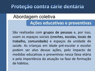 Abordagem coletiva 
Ações educativas e preventivas 
São realizadas com grupos de pessoas e, por isso, 
usam os espaços sociais (creches, escolas, locais de 
trabalho, comunidade) e espaços da unidade de 
saúde. As crianças em idade pré-escolar e escolar 
podem ser alvo dessas ações, pelo impacto de 
medidas educativas e preventivas nessa faixa etária 
e pela importância da atuação na fase de formação 
de hábitos. 
 