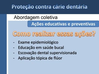 Abordagem coletiva 
Ações educativas e preventivas 
- Exame epidemiológico 
- Educação em saúde bucal 
- Escovação dental supervisionada 
- Aplicação tópica de flúor 
 