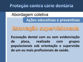 Abordagem coletiva 
Ações educativas e preventivas 
Escovação dental com ou sem evidenciação 
de placa, realizada com grupos 
populacionais sob orientação e supervisão 
de um ou mais profissionais de saúde. 
 