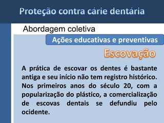 Abordagem coletiva 
Ações educativas e preventivas 
A prática de escovar os dentes é bastante 
antiga e seu início não tem registro histórico. 
Nos primeiros anos do século 20, com a 
popularização do plástico, a comercialização 
de escovas dentais se defundiu pelo 
ocidente. 
 