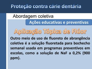 Abordagem coletiva 
Ações educativas e preventivas 
Outro meio de uso de fluoreto de abrangência 
coletiva é a solução fluoretada para bochecho 
semanal usada em programas preventivos em 
escolas, como a solução de NaF a 0,2% (900 
ppm). 
 