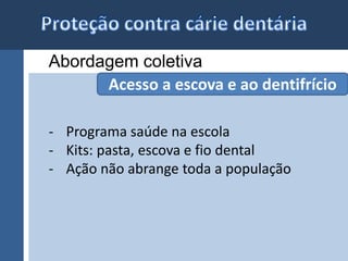 Abordagem coletiva 
Acesso a escova e ao dentifrício 
- Programa saúde na escola 
- Kits: pasta, escova e fio dental 
- Ação não abrange toda a população 
 