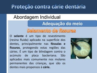 Abordagem Individual 
Adequação do meio 
O selante é um tipo de revestimento 
(resina fluida) aplicado na superfície dos 
dentes, principalmente nas fóssulas e 
fissuras, protegendo estas regiões das 
cáries. É um tipo de blindagem contra o 
acúmulo de placa bacteriana. São 
aplicados mais comumente nos molares 
permanentes das crianças, que são os 
dentes mais propensos à cárie. 
 