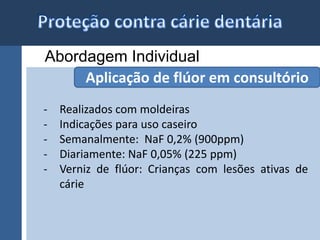 Abordagem Individual 
Aplicação de flúor em consultório 
- Realizados com moldeiras 
- Indicações para uso caseiro 
- Semanalmente: NaF 0,2% (900ppm) 
- Diariamente: NaF 0,05% (225 ppm) 
- Verniz de flúor: Crianças com lesões ativas de 
cárie 
 
