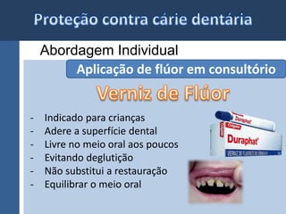 Abordagem Individual 
Aplicação de flúor em consultório 
- Indicado para crianças 
- Adere a superfície dental 
- Livre no meio oral aos poucos 
- Evitando deglutição 
- Não substitui a restauração 
- Equilibrar o meio oral 
 