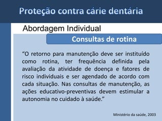 Abordagem Individual 
Consultas de rotina 
“O retorno para manutenção deve ser instituído 
como rotina, ter frequência definida pela 
avaliação da atividade de doença e fatores de 
risco individuais e ser agendado de acordo com 
cada situação. Nas consultas de manutenção, as 
ações educativo-preventivas devem estimular a 
autonomia no cuidado à saúde.” 
Ministério da saúde, 2003 
 