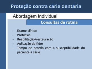 Abordagem Individual 
Consultas de rotina 
- Exame clínico 
- Profilaxia 
- Reabilitação/restauração 
- Aplicação de flúor 
- Tempo de acordo com a susceptibilidade do 
paciente à cárie 
 