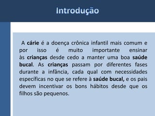 A cárie é a doença crônica infantil mais comum e 
por isso é muito importante ensinar 
às crianças desde cedo a manter uma boa saúde 
bucal. As crianças passam por diferentes fases 
durante a infância, cada qual com necessidades 
específicas no que se refere à saúde bucal, e os pais 
devem incentivar os bons hábitos desde que os 
filhos são pequenos. 
 