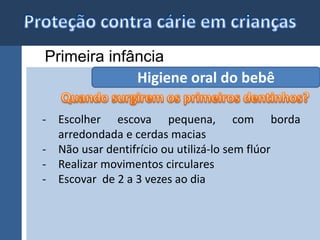 Primeira infância 
Higiene oral do bebê 
- Escolher escova pequena, com borda 
arredondada e cerdas macias 
- Não usar dentifrício ou utilizá-lo sem flúor 
- Realizar movimentos circulares 
- Escovar de 2 a 3 vezes ao dia 
 