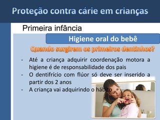 Primeira infância 
Higiene oral do bebê 
- Até a criança adquirir coordenação motora a 
higiene é de responsabilidade dos pais 
- O dentifrício com flúor só deve ser inserido a 
partir dos 2 anos 
- A criança vai adquirindo o hábito 
 