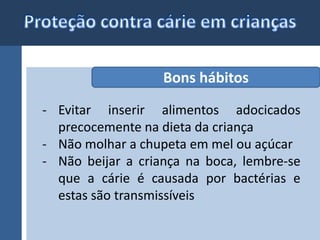 Bons hábitos 
- Evitar inserir alimentos adocicados 
precocemente na dieta da criança 
- Não molhar a chupeta em mel ou açúcar 
- Não beijar a criança na boca, lembre-se 
que a cárie é causada por bactérias e 
estas são transmissíveis 
 