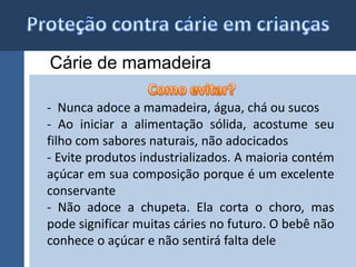 Cárie de mamadeira 
- Nunca adoce a mamadeira, água, chá ou sucos 
- Ao iniciar a alimentação sólida, acostume seu 
filho com sabores naturais, não adocicados 
- Evite produtos industrializados. A maioria contém 
açúcar em sua composição porque é um excelente 
conservante 
- Não adoce a chupeta. Ela corta o choro, mas 
pode significar muitas cáries no futuro. O bebê não 
conhece o açúcar e não sentirá falta dele 
 
