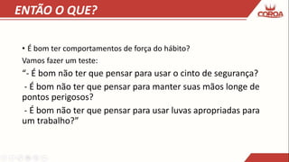 ENTÃO O QUE?
• É bom ter comportamentos de força do hábito?
Vamos fazer um teste:
“- É bom não ter que pensar para usar o cinto de segurança?
- É bom não ter que pensar para manter suas mãos longe de
pontos perigosos?
- É bom não ter que pensar para usar luvas apropriadas para
um trabalho?”
 