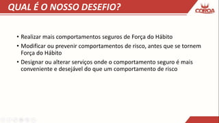 QUAL É O NOSSO DESEFIO?
• Realizar mais comportamentos seguros de Força do Hábito
• Modificar ou prevenir comportamentos de risco, antes que se tornem
Força do Hábito
• Designar ou alterar serviços onde o comportamento seguro é mais
conveniente e desejável do que um comportamento de risco
 
