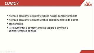 COMO?
• Atenção constante e sustentável aos nossos comportamentos
• Atenção constante e sustentável ao comportamento de outros
• Treinamento
• Para aumentar o comportamento seguro e diminuir o
comportamento de risco
 