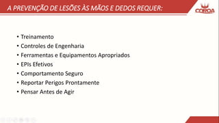 A PREVENÇÃO DE LESÕES ÀS MÃOS E DEDOS REQUER:
• Treinamento
• Controles de Engenharia
• Ferramentas e Equipamentos Apropriados
• EPIs Efetivos
• Comportamento Seguro
• Reportar Perigos Prontamente
• Pensar Antes de Agir
 