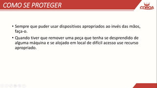 COMO SE PROTEGER
• Sempre que puder usar dispositivos apropriados ao invés das mãos,
faça-o.
• Quando tiver que remover uma peça que tenha se desprendido de
alguma máquina e se alojado em local de difícil acesso use recurso
apropriado.
 