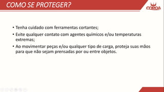 COMO SE PROTEGER?
• Tenha cuidado com ferramentas cortantes;
• Evite qualquer contato com agentes químicos e/ou temperaturas
extremas;
• Ao movimentar peças e/ou qualquer tipo de carga, proteja suas mãos
para que não sejam prensadas por ou entre objetos.
 